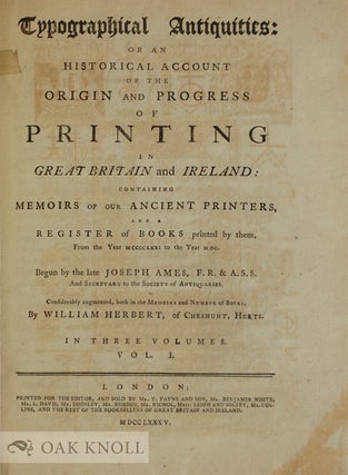 TYPOGRAPHICAL ANTIQUITIES: OR AN HISTORICAL ACCOUNT OF THE ORIGIN AND PROGRESS OF PRINTING IN GREAT BRITAIN AND IRELAND: CONTAINING MEMOIRS OF OUR ANCIENT PRINTERS, AND A REGISTER OF BOOKS PRINTED BY THEM FROM THE YEAR 1471 TO THE YEAR 1500. Considerably augmented, both in the Memoirs and Number of Books by William Herbert.
