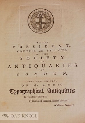 TYPOGRAPHICAL ANTIQUITIES; OR AN HISTORICAL ACCOUNT OF THE ORIGIN AND PROGRESS OF PRINTING IN GREAT BRITAIN AND IRELAND, CONTAINING MEMOIRS OF THE ANCIENT PRINTERS, AND A REGISTER OF BOOKS PRINTED BY THEM FROM THE YEAR 1471 TO THE YEAR 1600. Begun by the late Joseph Ames, F.R. and A.SS., and Secretary the Society of Antiquaries. Considerably augmented, both in the Memoir and in the number of books, by William Herbert...Volume III.