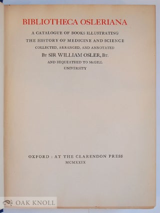 BIBLIOTHECA OSLERIANA, A CATALOGUE OF BOOKS ILLUSTRATING THE HISTORY OF MEDICINE AND SCIENCE, COLLECTED, ARRANGED, AND ANNOTATED BY SIR WILLIAM OSLER AND BEQUEATHED TO McGILL UNIVERSITY.